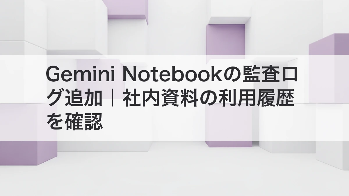 Gemini Notebookの監査ログで社内資料の利用履歴を確認